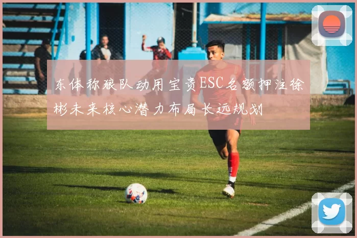东体称狼队动用宝贵ESC名额押注徐彬未来核心潜力布局长远规划